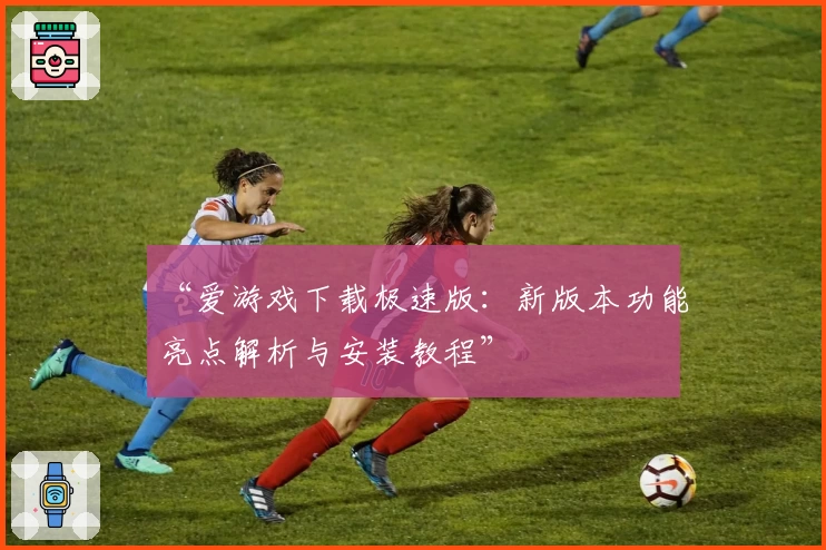 “爱游戏下载极速版：新版本功能亮点解析与安装教程”