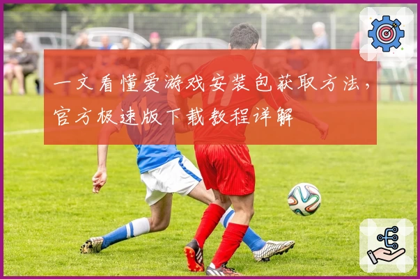 一文看懂爱游戏安装包获取方法，官方极速版下载教程详解