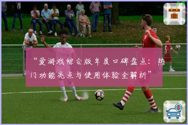 “爱游戏综合版年度口碑盘点：热门功能亮点与使用体验全解析”