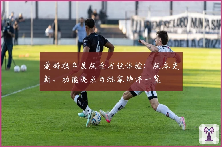 爱游戏年度版全方位体验：版本更新、功能亮点与玩家热评一览