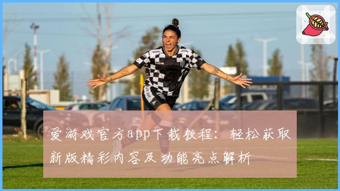 爱游戏官方app下载教程：轻松获取新版精彩内容及功能亮点解析