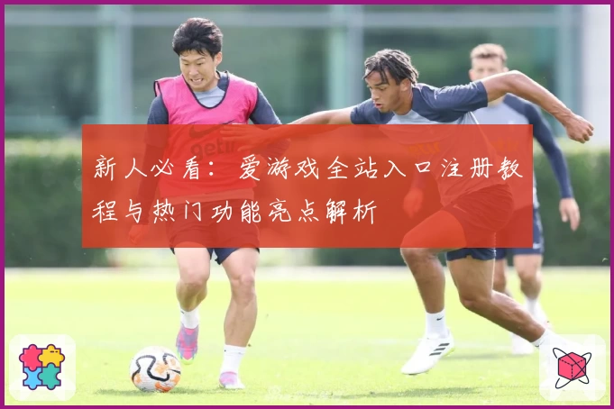 新人必看：爱游戏全站入口注册教程与热门功能亮点解析