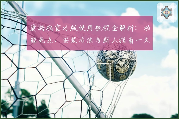 爱游戏官方版使用教程全解析：功能亮点、安装方法与新人指南一文打尽