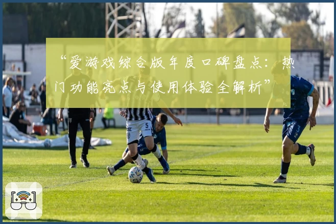 “爱游戏综合版年度口碑盘点：热门功能亮点与使用体验全解析”