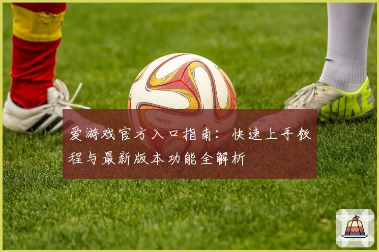 爱游戏官方入口指南：快速上手教程与最新版本功能全解析