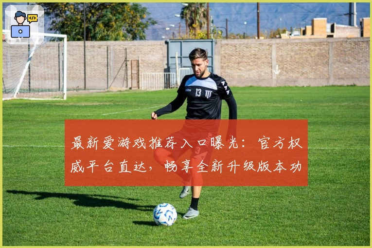 最新爱游戏推荐入口曝光：官方权威平台直达，畅享全新升级版本功能亮点！