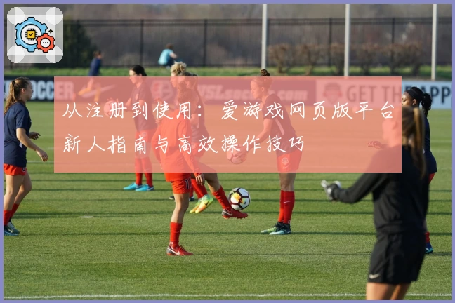 从注册到使用：爱游戏网页版平台新人指南与高效操作技巧