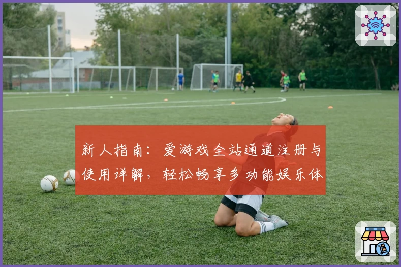 新人指南：爱游戏全站通道注册与使用详解，轻松畅享多功能娱乐体验