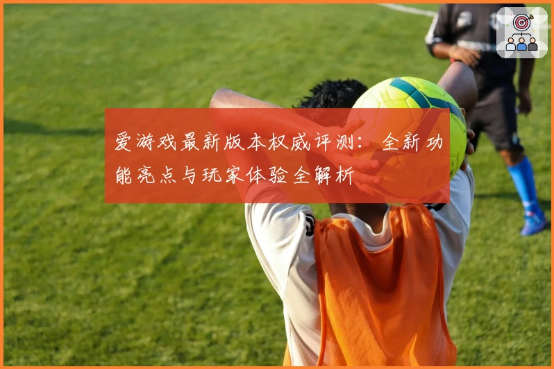 爱游戏最新版本权威评测：全新功能亮点与玩家体验全解析