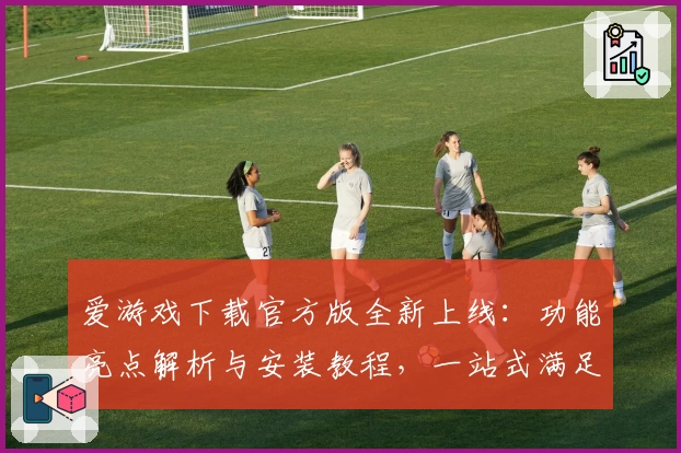 爱游戏下载官方版全新上线：功能亮点解析与安装教程，一站式满足你的畅玩需求