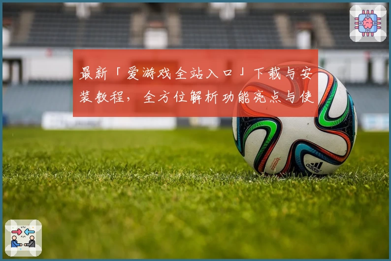 最新「爱游戏全站入口」下载与安装教程，全方位解析功能亮点与使用技巧