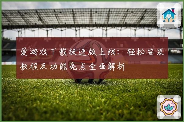 爱游戏下载极速版上线：轻松安装教程及功能亮点全面解析
